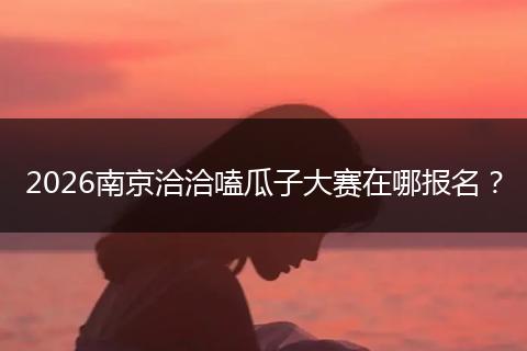 2026南京洽洽嗑瓜子大赛在哪报名？