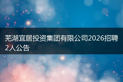 芜湖宜居投资集团有限公司2026招聘2人公告