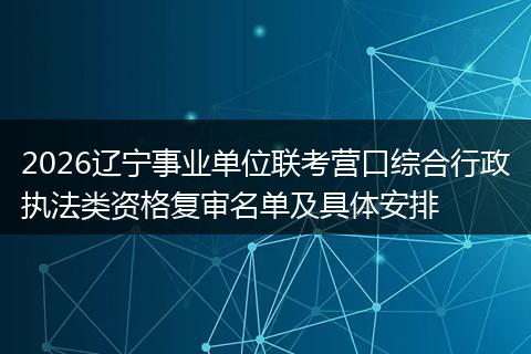 2026辽宁事业单位联考营口综合行政执法类资格复审名单及具体安排