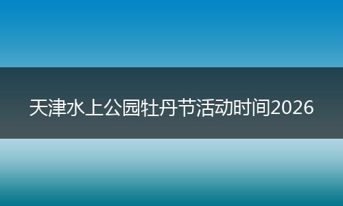 天津水上公园牡丹节活动时间2026