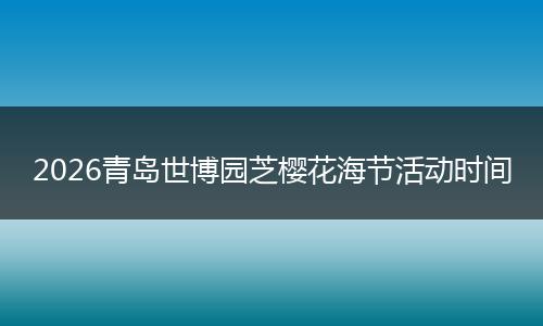 2026青岛世博园芝樱花海节活动时间