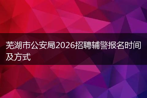 芜湖市公安局2026招聘辅警报名时间及方式