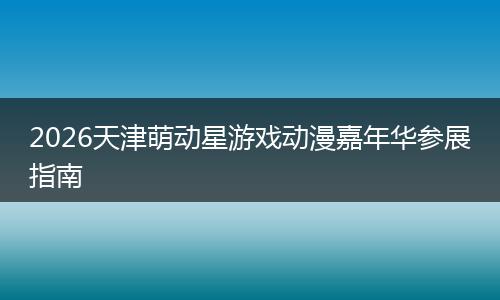 2026天津萌动星游戏动漫嘉年华参展指南