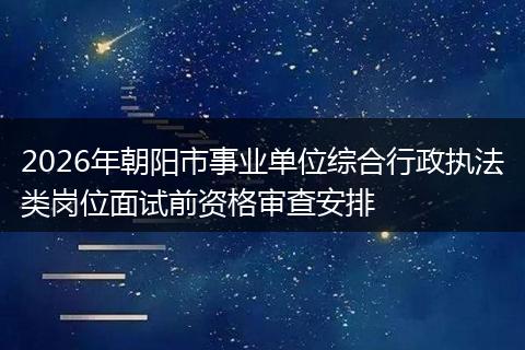 2026年朝阳市事业单位综合行政执法类岗位面试前资格审查安排