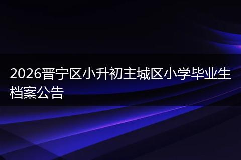 2026晋宁区小升初主城区小学毕业生档案公告