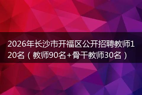 2026年长沙市开福区公开招聘教师120名（教师90名+骨干教师30名）
