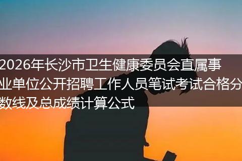 2026年长沙市卫生健康委员会直属事业单位公开招聘工作人员笔试考试合格分数线及总成绩计算公式