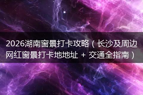2026湖南窗景打卡攻略（长沙及周边网红窗景打卡地地址 + 交通全指南）