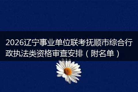 2026辽宁事业单位联考抚顺市综合行政执法类资格审查安排（附名单）
