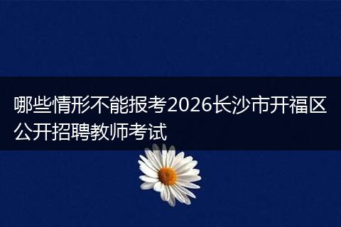 哪些情形不能报考2026长沙市开福区公开招聘教师考试