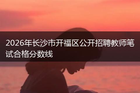 2026年长沙市开福区公开招聘教师笔试合格分数线