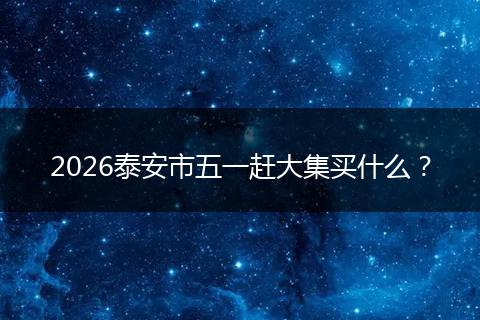 2026泰安市五一赶大集买什么？