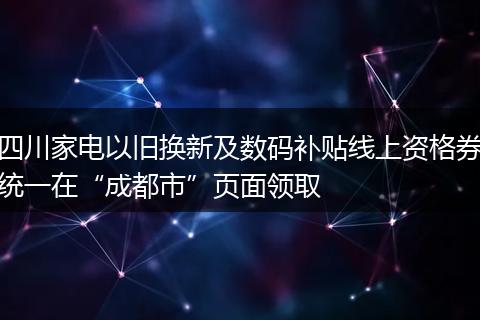 四川家电以旧换新及数码补贴线上资格券统一在“成都市”页面领取