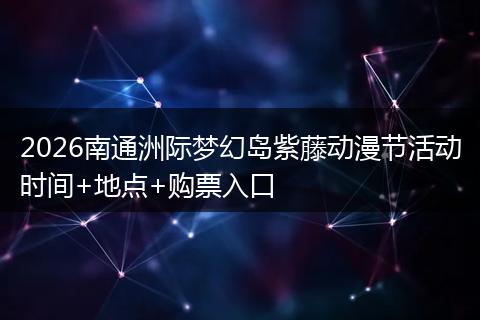2026南通洲际梦幻岛紫藤动漫节活动时间+地点+购票入口