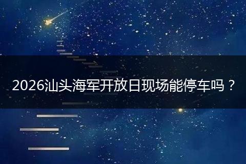 2026汕头海军开放日现场能停车吗？