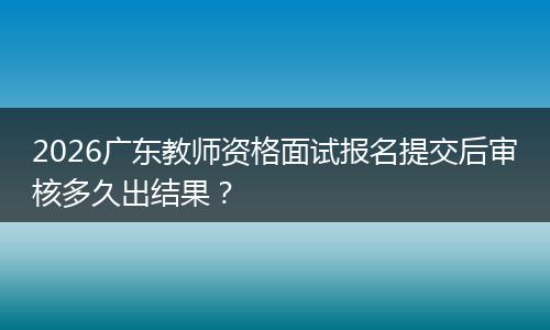 2026广东教师资格面试报名提交后审核多久出结果？