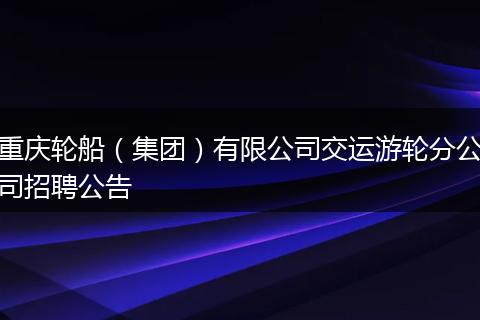 重庆轮船（集团）有限公司交运游轮分公司招聘公告
