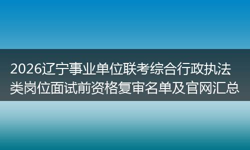 2026辽宁事业单位联考综合行政执法类岗位面试前资格复审名单及官网汇总