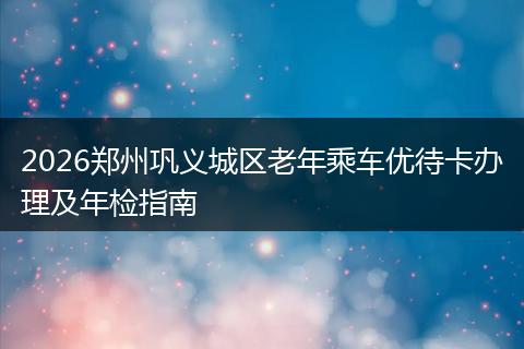 2026郑州巩义城区老年乘车优待卡办理及年检指南