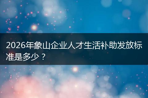 2026年象山企业人才生活补助发放标准是多少？