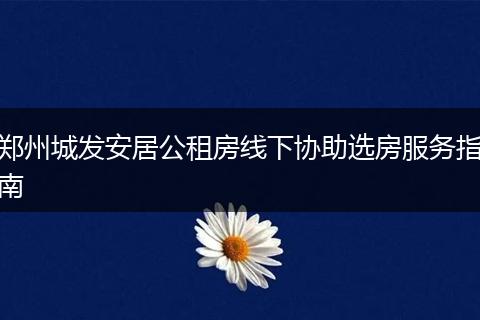 郑州城发安居公租房线下协助选房服务指南