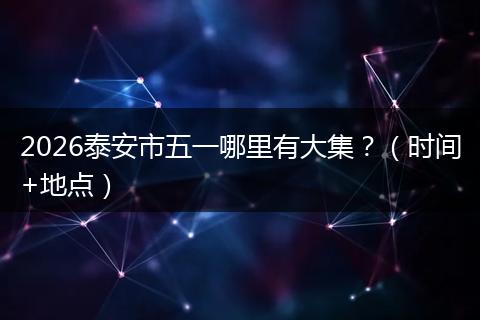 2026泰安市五一哪里有大集？（时间+地点）