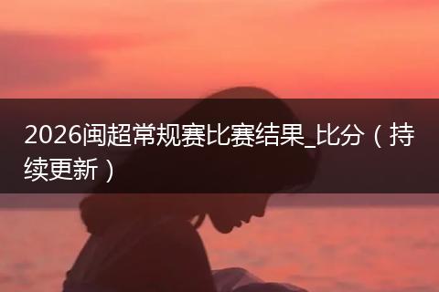2026闽超常规赛比赛结果_比分（持续更新）