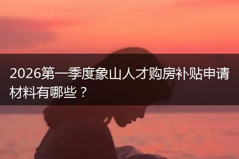 2026第一季度象山人才购房补贴申请材料有哪些？