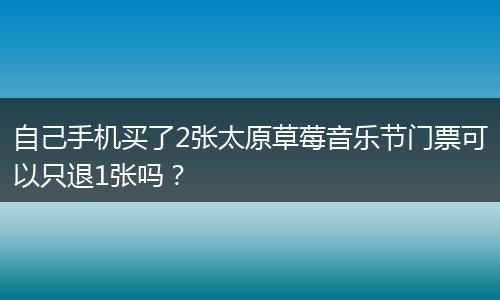 自己手机买了2张太原草莓音乐节门票可以只退1张吗？