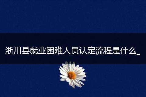 淅川县就业困难人员认定流程是什么_