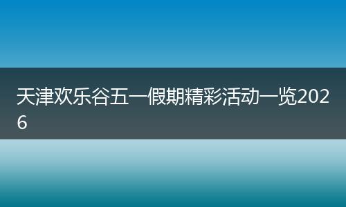 天津欢乐谷五一假期精彩活动一览2026