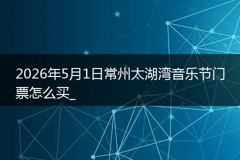 2026年5月1日常州太湖湾音乐节门票怎么买_