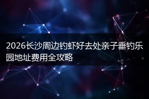 2026长沙周边钓虾好去处亲子垂钓乐园地址费用全攻略