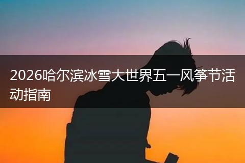 2026哈尔滨冰雪大世界五一风筝节活动指南