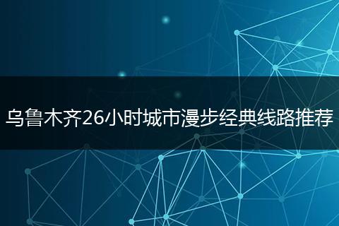 乌鲁木齐26小时城市漫步经典线路推荐