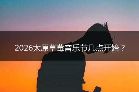 2026太原草莓音乐节几点开始？
