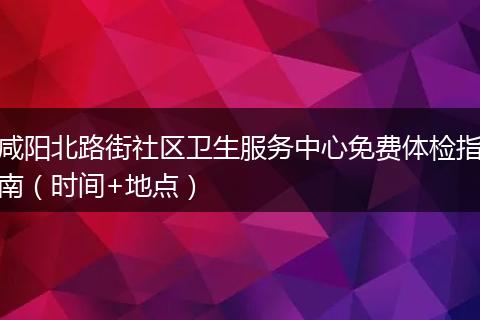 咸阳北路街社区卫生服务中心免费体检指南（时间+地点）