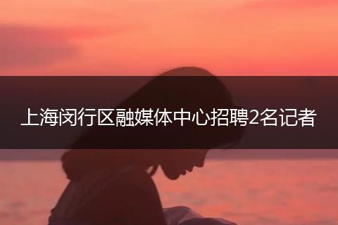 上海闵行区融媒体中心招聘2名记者