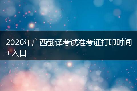 2026年广西翻译考试准考证打印时间+入口