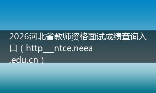 2026河北省教师资格面试成绩查询入口（http___ntce.neea.edu.cn）