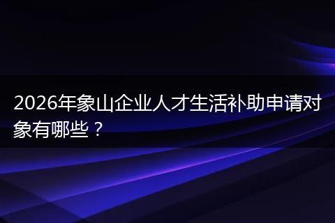 2026年象山企业人才生活补助申请对象有哪些？