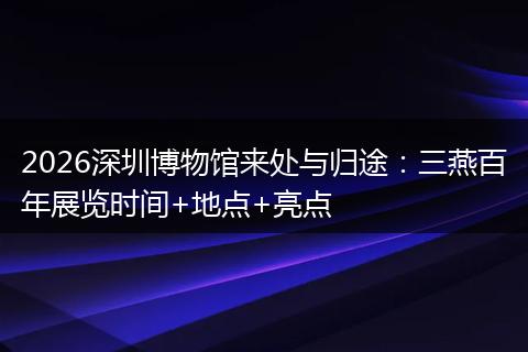 2026深圳博物馆来处与归途：三燕百年展览时间+地点+亮点