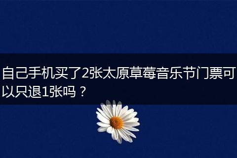 自己手机买了2张太原草莓音乐节门票可以只退1张吗？