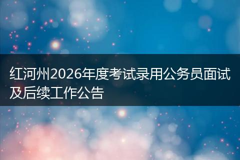 红河州2026年度考试录用公务员面试及后续工作公告
