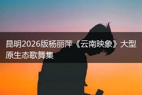 昆明2026版杨丽萍《云南映象》大型原生态歌舞集