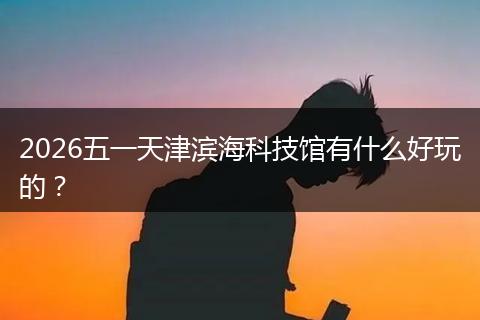 2026五一天津滨海科技馆有什么好玩的？