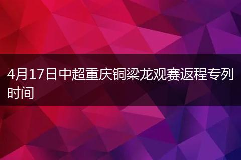 4月17日中超重庆铜梁龙观赛返程专列时间