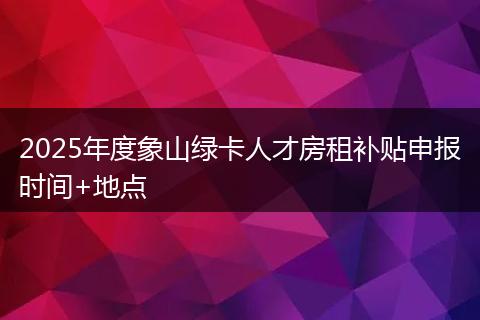 2025年度象山绿卡人才房租补贴申报时间+地点