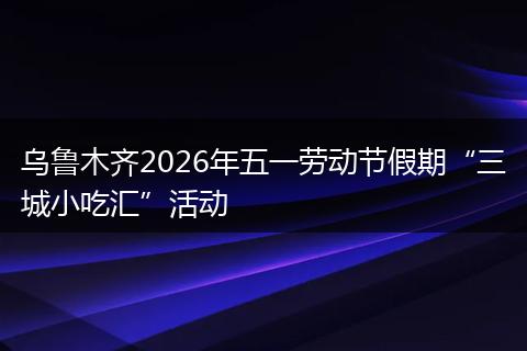 乌鲁木齐2026年五一劳动节假期“三城小吃汇”活动