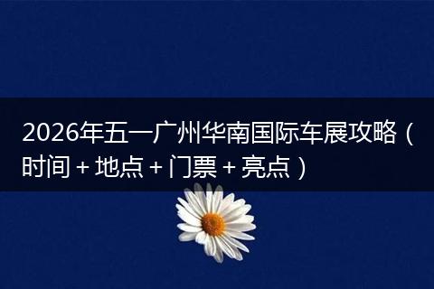 2026年五一广州华南国际车展攻略（时间＋地点＋门票＋亮点）